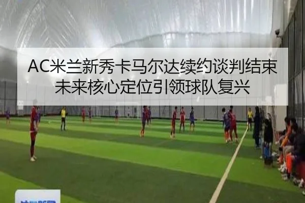 AC米兰新秀卡马尔达续约谈判结束 未来核心定位引领球队复兴