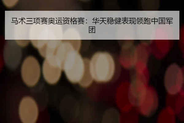 马术三项赛奥运资格赛：华天稳健表现领跑中国军团