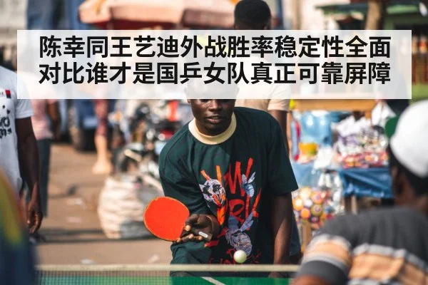 陈幸同王艺迪外战胜率稳定性全面对比谁才是国乒女队真正可靠屏障