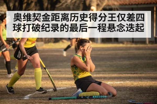 奥维契金距离历史得分王仅差四球打破纪录的最后一程悬念迭起